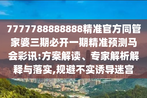 7777788888888精準(zhǔn)官方同管家婆三期必開一期精準(zhǔn)預(yù)測馬會彩訊:方案解讀、專家解析解釋與落實,規(guī)避不實誘導(dǎo)迷宮