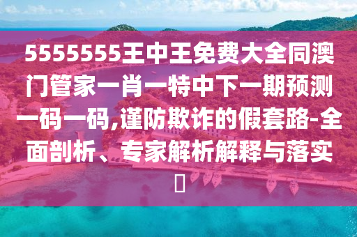 5555555王中王免費大全同澳門管家一肖一特中下一期預(yù)測一碼一碼,謹防欺詐的假套路-全面剖析、專家解析解釋與落實?