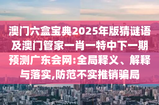 澳門六盒寶典2025年版猜謎語(yǔ)及澳門管家一肖一特中下一期預(yù)測(cè)廣東會(huì)網(wǎng):全局釋義、解釋與落實(shí),防范不實(shí)推銷騙局