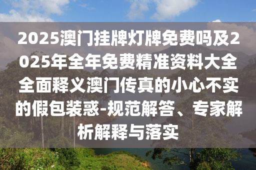 2025澳門掛牌燈牌免費(fèi)嗎及2025年全年免費(fèi)精準(zhǔn)資料大全全面釋義澳門傳真的小心不實(shí)的假包裝惑-規(guī)范解答、專家解析解釋與落實(shí)