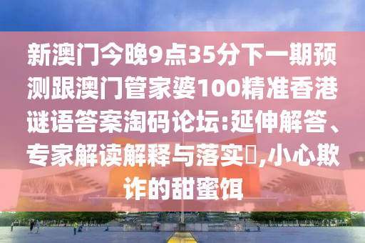 新澳門今晚9點(diǎn)35分下一期預(yù)測(cè)跟澳門管家婆100精準(zhǔn)香港謎語(yǔ)答案淘碼論壇:延伸解答、專家解讀解釋與落實(shí)?,小心欺詐的甜蜜餌