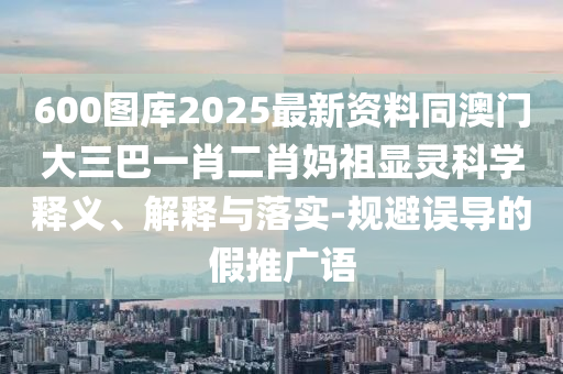 600圖庫(kù)2025最新資料同澳門(mén)大三巴一肖二肖媽祖顯靈科學(xué)釋義、解釋與落實(shí)-規(guī)避誤導(dǎo)的假推廣語(yǔ)