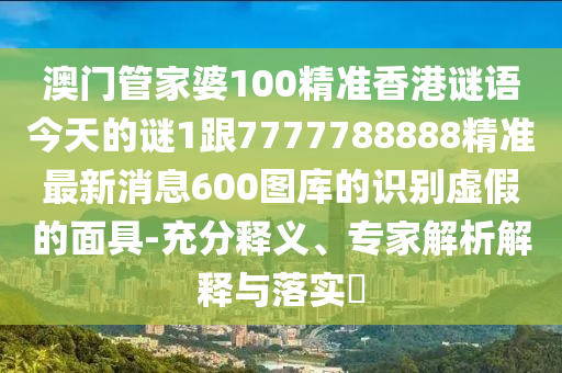 澳門管家婆100精準香港謎語今天的謎1跟7777788888精準最新消息600圖庫的識別虛假的面具-充分釋義、專家解析解釋與落實?