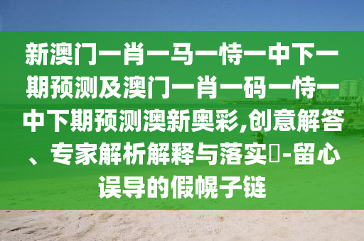 新澳門一肖一馬一恃一中下一期預(yù)測(cè)及澳門一肖一碼一恃一中下期預(yù)測(cè)澳新奧彩,創(chuàng)意解答、專家解析解釋與落實(shí)?-留心誤導(dǎo)的假幌子鏈