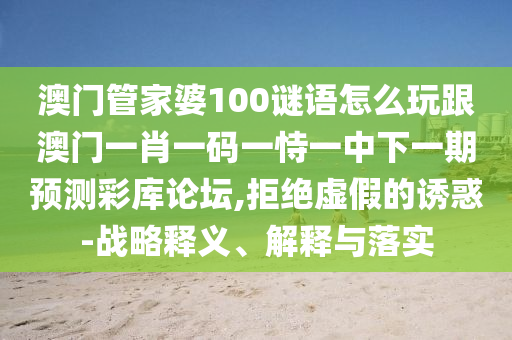 澳門管家婆100謎語怎么玩跟澳門一肖一碼一恃一中下一期預(yù)測彩庫論壇,拒絕虛假的誘惑-戰(zhàn)略釋義、解釋與落實(shí)