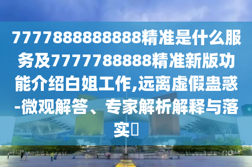 7777888888888精準(zhǔn)是什么服務(wù)及7777788888精準(zhǔn)新版功能介紹白姐工作,遠(yuǎn)離虛假蠱惑-微觀解答、專家解析解釋與落實(shí)?
