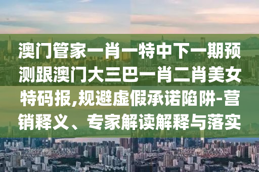 澳門管家一肖一特中下一期預(yù)測跟澳門大三巴一肖二肖美女特碼報(bào),規(guī)避虛假承諾陷阱-營銷釋義、專家解讀解釋與落實(shí)