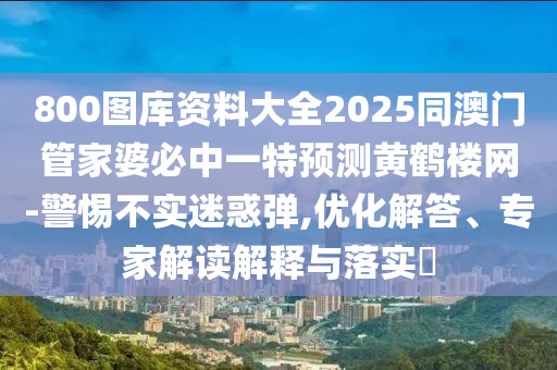 800圖庫(kù)資料大全2025同澳門管家婆必中一特預(yù)測(cè)黃鶴樓網(wǎng)-警惕不實(shí)迷惑彈,優(yōu)化解答、專家解讀解釋與落實(shí)?