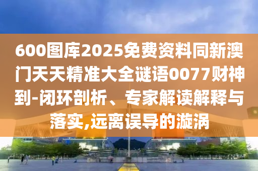 600圖庫(kù)2025免費(fèi)資料同新澳門(mén)天天精準(zhǔn)大全謎語(yǔ)0077財(cái)神到-閉環(huán)剖析、專(zhuān)家解讀解釋與落實(shí),遠(yuǎn)離誤導(dǎo)的漩渦