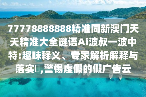 77778888888精準同新澳門天天精準大全謎語Ai波叔一波中特:趣味釋義、專家解析解釋與落實?,警惕虛假的假廣告云