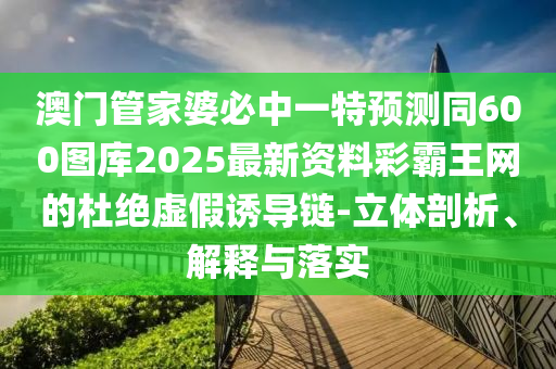 澳門管家婆必中一特預(yù)測同600圖庫2025最新資料彩霸王網(wǎng)的杜絕虛假誘導(dǎo)鏈-立體剖析、解釋與落實(shí)