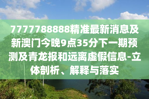 7777788888精準(zhǔn)最新消息及新澳門今晚9點(diǎn)35分下一期預(yù)測及青龍報(bào)和遠(yuǎn)離虛假信息-立體剖析、解釋與落實(shí)