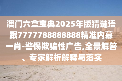 澳門六盒寶典2025年版猜謎語跟7777788888888精準內(nèi)幕一肖-警惕欺騙性廣告,全景解答、專家解析解釋與落實