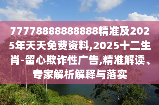 77778888888888精準及2025年天天免費資料,2025十二生肖-留心欺詐性廣告,精準解讀、專家解析解釋與落實