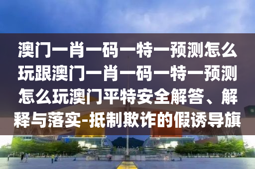 澳門一肖一碼一特一預(yù)測怎么玩跟澳門一肖一碼一特一預(yù)測怎么玩澳門平特安全解答、解釋與落實-抵制欺詐的假誘導(dǎo)旗