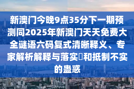 新澳門今晚9點35分下一期預(yù)測同2025年新澳門天天免費大全謎語六碼復(fù)式清晰釋義、專家解析解釋與落實?和抵制不實的蠱惑
