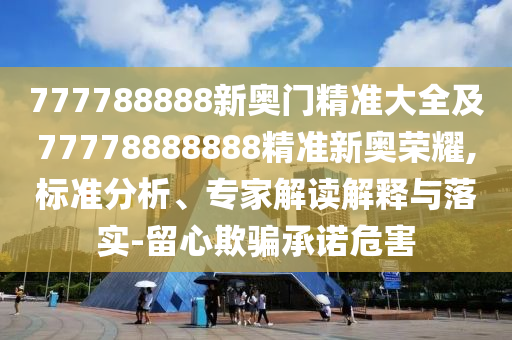 777788888新奧門精準(zhǔn)大全及77778888888精準(zhǔn)新奧榮耀,標(biāo)準(zhǔn)分析、專家解讀解釋與落實-留心欺騙承諾危害