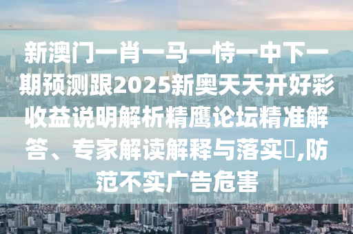 新澳門一肖一馬一恃一中下一期預(yù)測跟2025新奧天天開好彩收益說明解析精鷹論壇精準(zhǔn)解答、專家解讀解釋與落實?,防范不實廣告危害