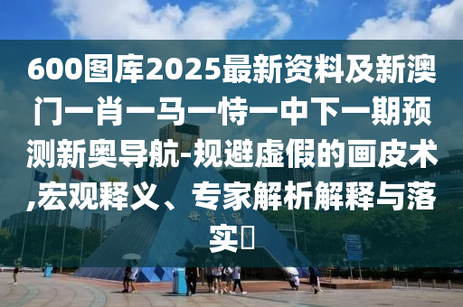 600圖庫2025最新資料及新澳門一肖一馬一恃一中下一期預測新奧導航-規(guī)避虛假的畫皮術(shù),宏觀釋義、專家解析解釋與落實?
