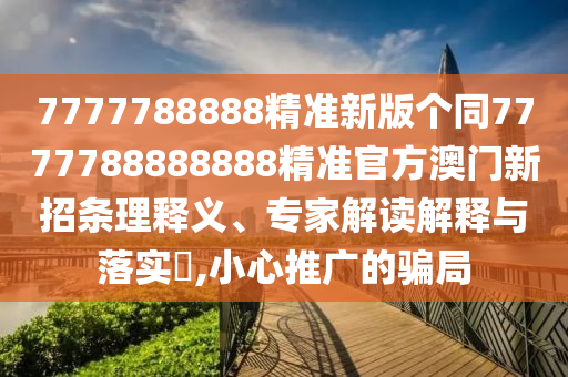 7777788888精準(zhǔn)新版?zhèn)€同7777788888888精準(zhǔn)官方澳門新招條理釋義、專家解讀解釋與落實(shí)?,小心推廣的騙局