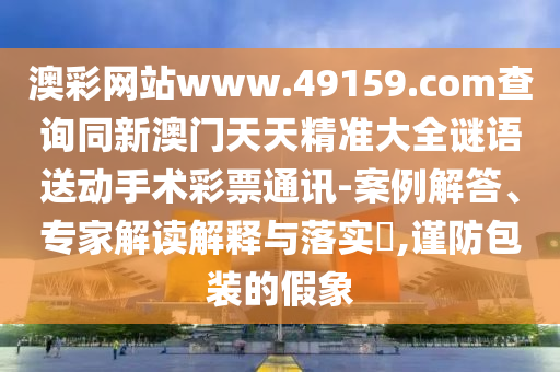 澳彩網(wǎng)站www.49159.соm查詢同新澳門天天精準(zhǔn)大全謎語(yǔ)送動(dòng)手術(shù)彩票通訊-案例解答、專家解讀解釋與落實(shí)?,謹(jǐn)防包裝的假象