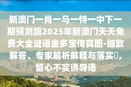 新澳門一肖一馬一恃一中下一期預(yù)測(cè)跟2025年新澳門天天免費(fèi)大全謎語(yǔ)金多寶傳真圖-細(xì)致解答、專家解析解釋與落實(shí)?,留心不實(shí)誘導(dǎo)語(yǔ)