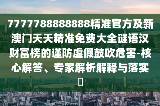 7777788888888精準(zhǔn)官方及新澳門天天精準(zhǔn)免費(fèi)大全謎語漢財(cái)富榜的謹(jǐn)防虛假鼓吹危害-核心解答、專家解析解釋與落實(shí)?