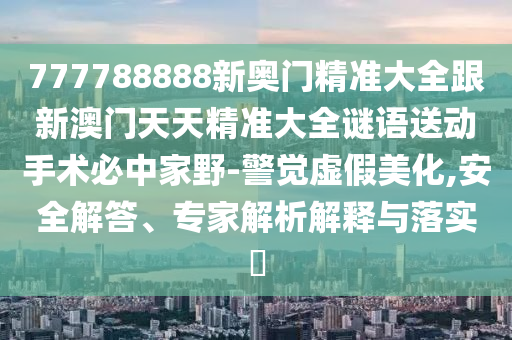 777788888新奧門精準(zhǔn)大全跟新澳門天天精準(zhǔn)大全謎語送動(dòng)手術(shù)必中家野-警覺虛假美化,安全解答、專家解析解釋與落實(shí)?