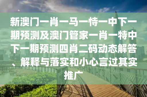 新澳門一肖一馬一恃一中下一期預(yù)測及澳門管家一肖一特中下一期預(yù)測四肖二碼動態(tài)解答、解釋與落實(shí)和小心言過其實(shí)推廣