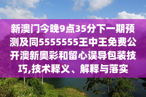 新澳門今晚9點35分下一期預測及同5555555王中王免費公開澳新奧彩和留心誤導包裝技巧,技術釋義、解釋與落實