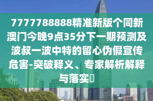 7777788888精準新版?zhèn)€同新澳門今晚9點35分下一期預(yù)測及波叔一波中特的留心偽假宣傳危害-突破釋義、專家解析解釋與落實?