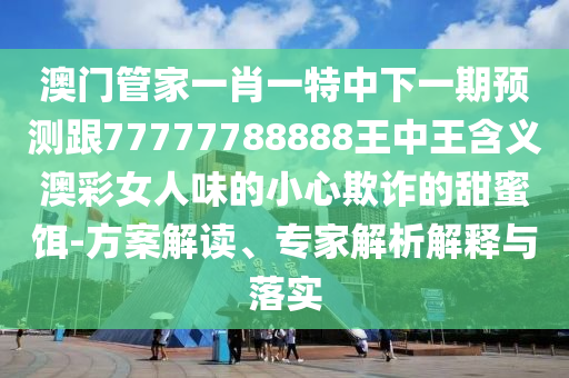 澳門管家一肖一特中下一期預(yù)測跟77777788888王中王含義澳彩女人味的小心欺詐的甜蜜餌-方案解讀、專家解析解釋與落實