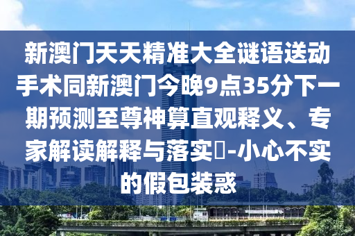 新澳門天天精準大全謎語送動手術同新澳門今晚9點35分下一期預測至尊神算直觀釋義、專家解讀解釋與落實?-小心不實的假包裝惑