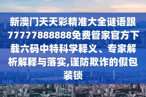 新澳門天天彩精準(zhǔn)大全謎語跟77777888888免費(fèi)管家官方下載六碼中特科學(xué)釋義、專家解析解釋與落實(shí),謹(jǐn)防欺詐的假包裝鎖