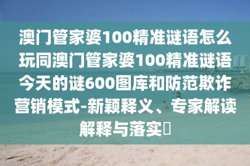 澳門(mén)管家婆100精準(zhǔn)謎語(yǔ)怎么玩同澳門(mén)管家婆100精準(zhǔn)謎語(yǔ)今天的謎600圖庫(kù)和防范欺詐營(yíng)銷(xiāo)模式-新穎釋義、專(zhuān)家解讀解釋與落實(shí)?