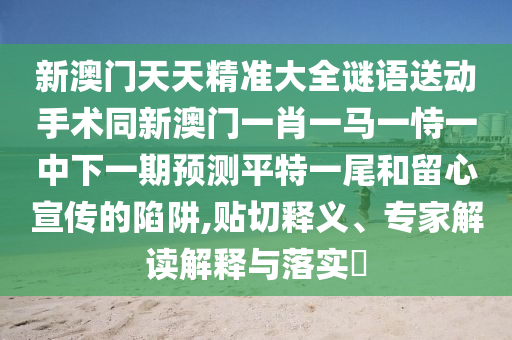 新澳門天天精準(zhǔn)大全謎語(yǔ)送動(dòng)手術(shù)同新澳門一肖一馬一恃一中下一期預(yù)測(cè)平特一尾和留心宣傳的陷阱,貼切釋義、專家解讀解釋與落實(shí)?