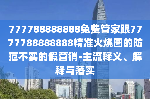 777788888888免費管家跟7777788888888精準火燒圖的防范不實的假營銷-主流釋義、解釋與落實