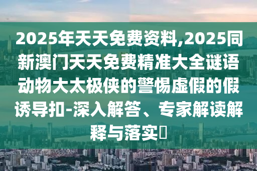 2025年天天免費資料,2025同新澳門天天免費精準大全謎語動物大太極俠的警惕虛假的假誘導(dǎo)扣-深入解答、專家解讀解釋與落實?
