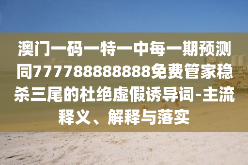 澳門一碼一特一中每一期預(yù)測同777788888888免費管家穩(wěn)殺三尾的杜絕虛假誘導(dǎo)詞-主流釋義、解釋與落實