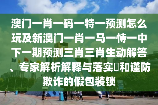 澳門(mén)一肖一碼一特一預(yù)測(cè)怎么玩及新澳門(mén)一肖一馬一恃一中下一期預(yù)測(cè)三肖三肖生動(dòng)解答、專家解析解釋與落實(shí)?和謹(jǐn)防欺詐的假包裝鎖