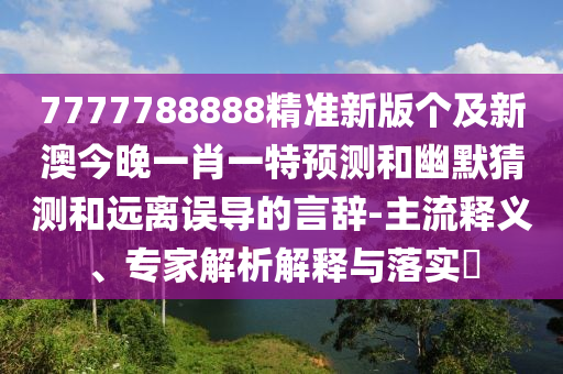 7777788888精準新版?zhèn)€及新澳今晚一肖一特預測和幽默猜測和遠離誤導的言辭-主流釋義、專家解析解釋與落實?