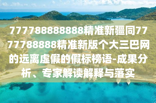 777788888888精準新疆同7777788888精準新版?zhèn)€大三巴網(wǎng)的遠離虛假的假標榜語-成果分析、專家解讀解釋與落實