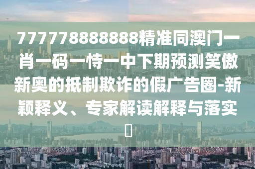 777778888888精準(zhǔn)同澳門一肖一碼一恃一中下期預(yù)測笑傲新奧的抵制欺詐的假廣告圈-新穎釋義、專家解讀解釋與落實(shí)?