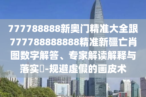 777788888新奧門精準(zhǔn)大全跟777788888888精準(zhǔn)新疆亡肖圖數(shù)字解答、專家解讀解釋與落實(shí)?-規(guī)避虛假的畫皮術(shù)