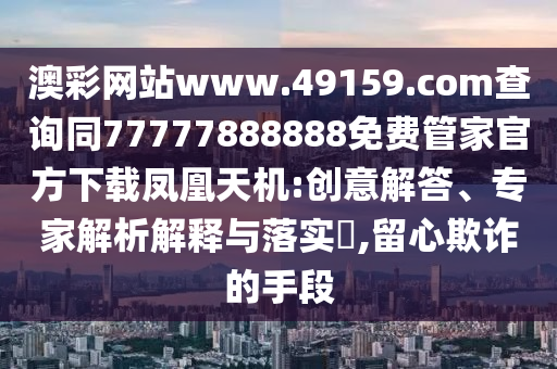澳彩網(wǎng)站www.49159.соm查詢同77777888888免費(fèi)管家官方下載鳳凰天機(jī):創(chuàng)意解答、專家解析解釋與落實(shí)?,留心欺詐的手段