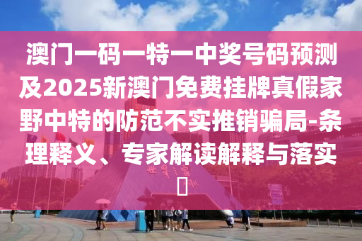 澳門一碼一特一中獎(jiǎng)號碼預(yù)測及2025新澳門免費(fèi)掛牌真假家野中特的防范不實(shí)推銷騙局-條理釋義、專家解讀解釋與落實(shí)?