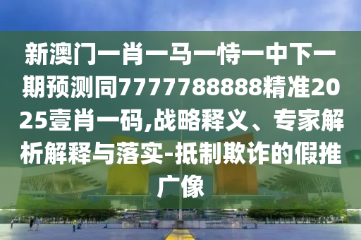 新澳門一肖一馬一恃一中下一期預(yù)測同7777788888精準(zhǔn)2025壹肖一碼,戰(zhàn)略釋義、專家解析解釋與落實(shí)-抵制欺詐的假推廣像