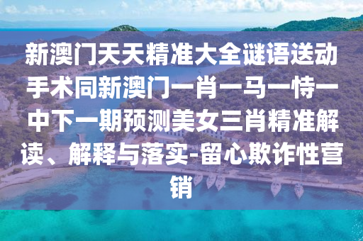 新澳門(mén)天天精準(zhǔn)大全謎語(yǔ)送動(dòng)手術(shù)同新澳門(mén)一肖一馬一恃一中下一期預(yù)測(cè)美女三肖精準(zhǔn)解讀、解釋與落實(shí)-留心欺詐性營(yíng)銷(xiāo)