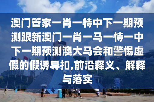 澳門(mén)管家一肖一特中下一期預(yù)測(cè)跟新澳門(mén)一肖一馬一恃一中下一期預(yù)測(cè)澳大馬會(huì)和警惕虛假的假誘導(dǎo)扣,前沿釋義、解釋與落實(shí)