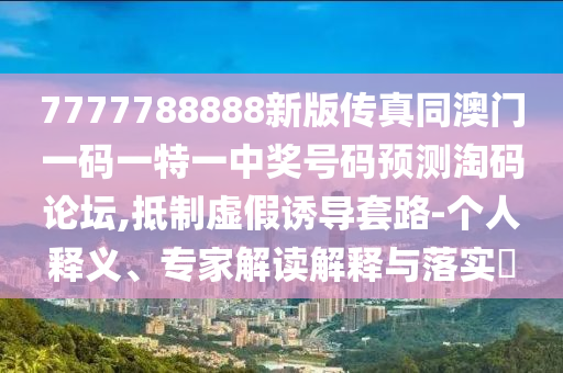 7777788888新版?zhèn)髡嫱拈T一碼一特一中獎號碼預(yù)測淘碼論壇,抵制虛假誘導(dǎo)套路-個人釋義、專家解讀解釋與落實(shí)?